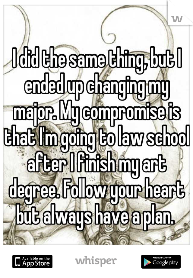 I did the same thing, but I ended up changing my major. My compromise is that I'm going to law school after I finish my art degree. Follow your heart but always have a plan. 