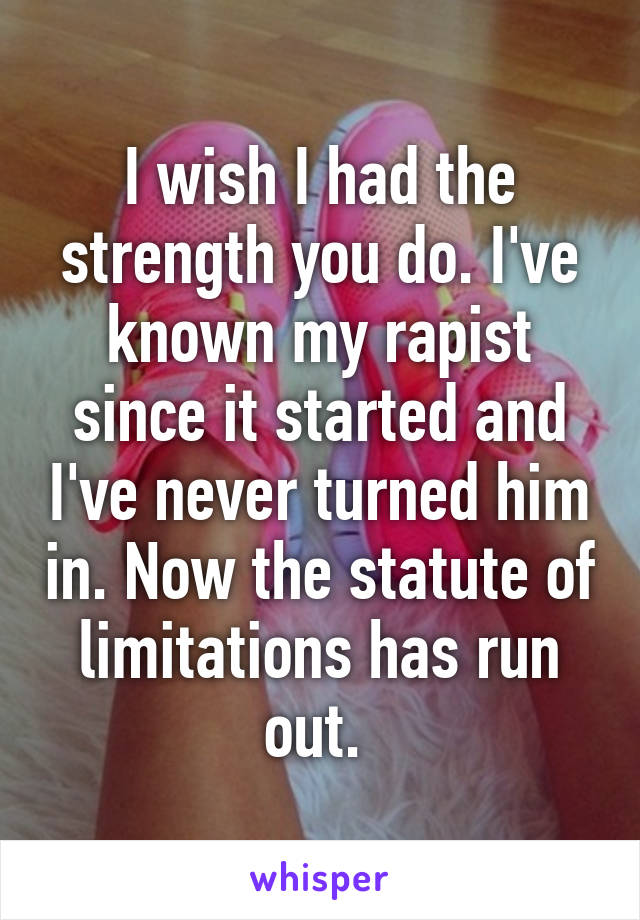 I wish I had the strength you do. I've known my rapist since it started and I've never turned him in. Now the statute of limitations has run out. 