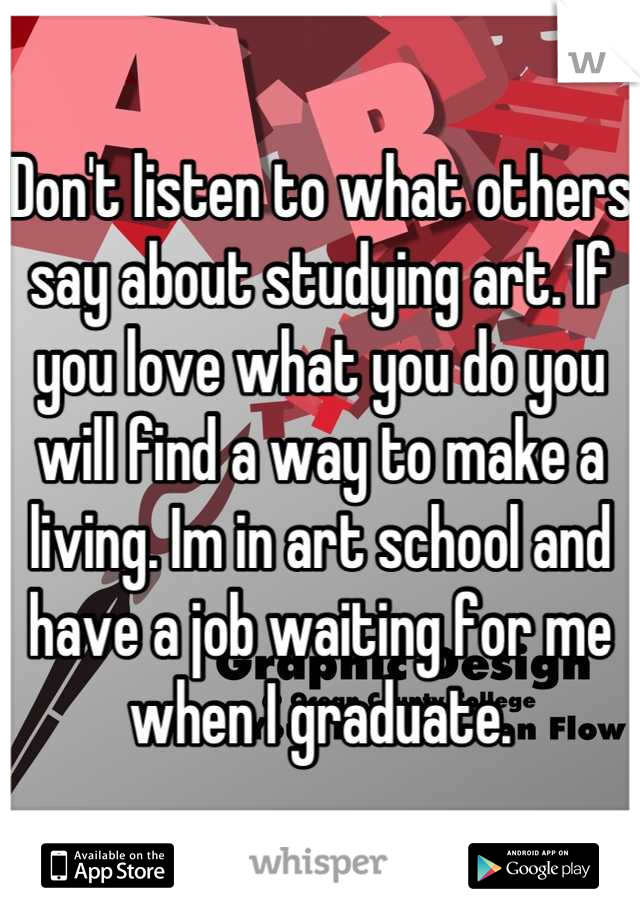 Don't listen to what others say about studying art. If you love what you do you will find a way to make a living. Im in art school and have a job waiting for me when I graduate.