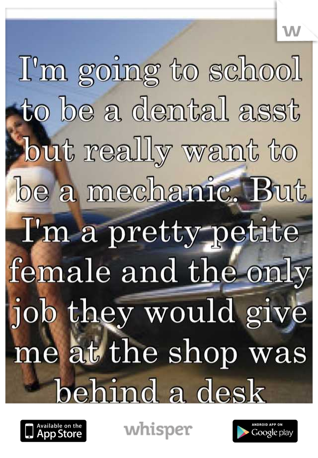 I'm going to school to be a dental asst but really want to be a mechanic. But I'm a pretty petite female and the only job they would give me at the shop was behind a desk