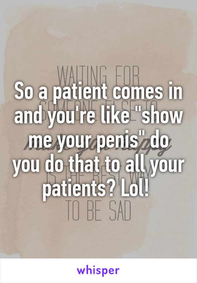 So a patient comes in and you're like "show me your penis" do you do that to all your patients? Lol! 