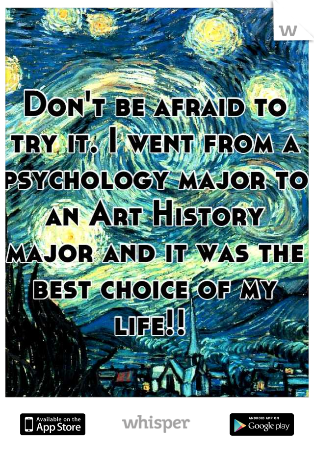 Don't be afraid to try it. I went from a psychology major to an Art History major and it was the best choice of my life!! 