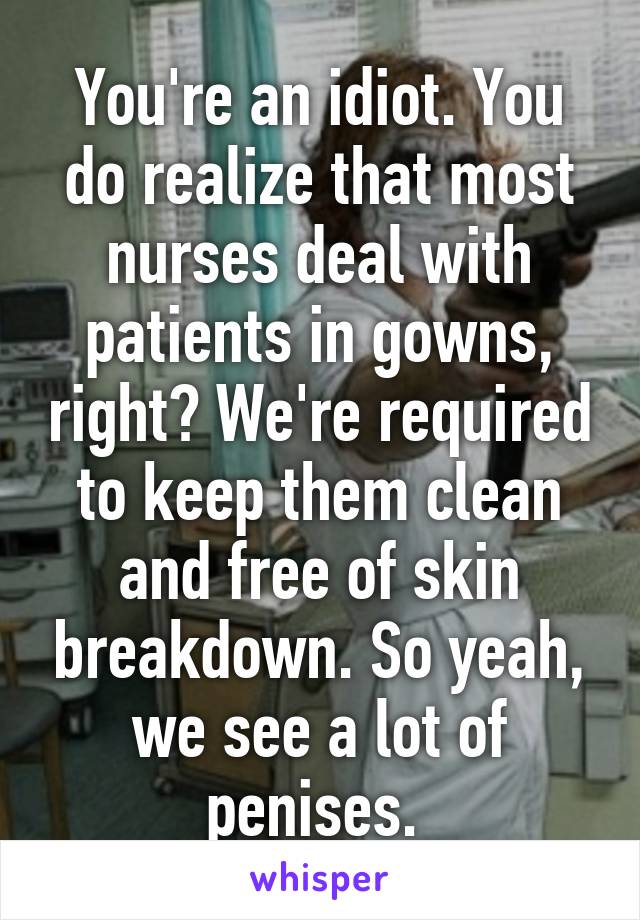 You're an idiot. You do realize that most nurses deal with patients in gowns, right? We're required to keep them clean and free of skin breakdown. So yeah, we see a lot of penises. 