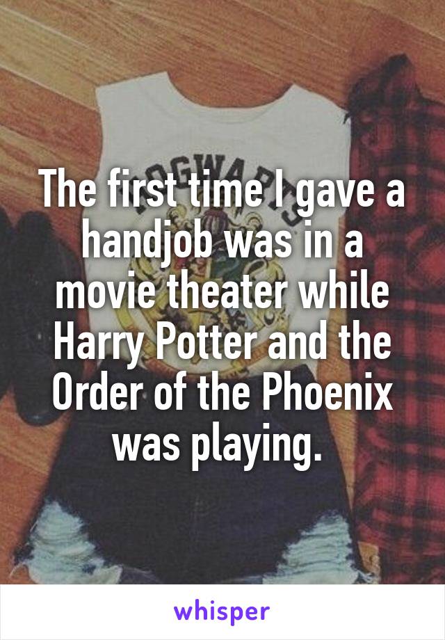 The first time I gave a handjob was in a movie theater while Harry Potter and the Order of the Phoenix was playing. 
