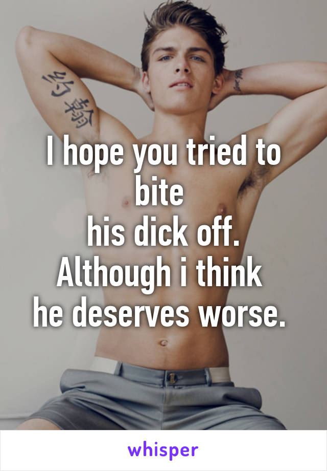 I hope you tried to bite 
his dick off. Although i think 
he deserves worse. 