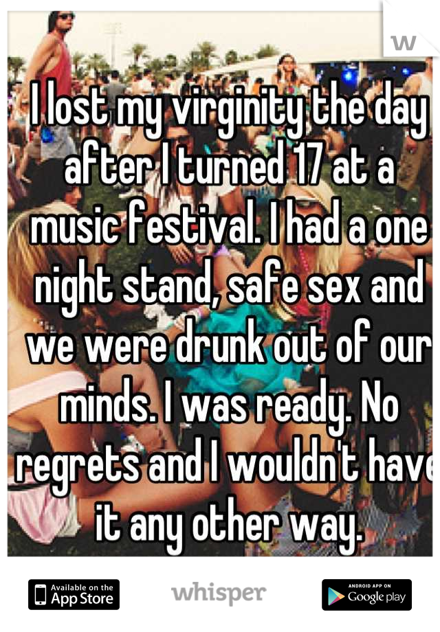 I lost my virginity the day after I turned 17 at a music festival. I had a one night stand, safe sex and we were drunk out of our minds. I was ready. No regrets and I wouldn't have it any other way.