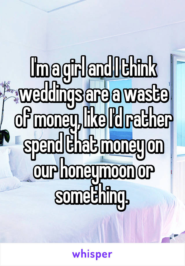 I'm a girl and I think weddings are a waste of money, like I'd rather spend that money on our honeymoon or something. 