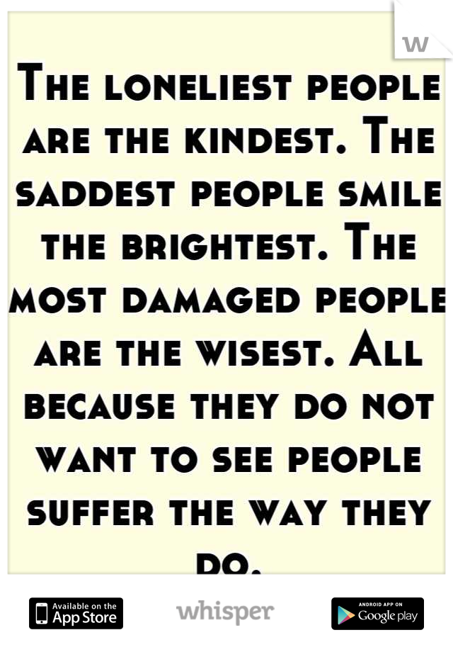 The loneliest people are the kindest. The saddest people smile the brightest. The most damaged people are the wisest. All because they do not want to see people suffer the way they do.

