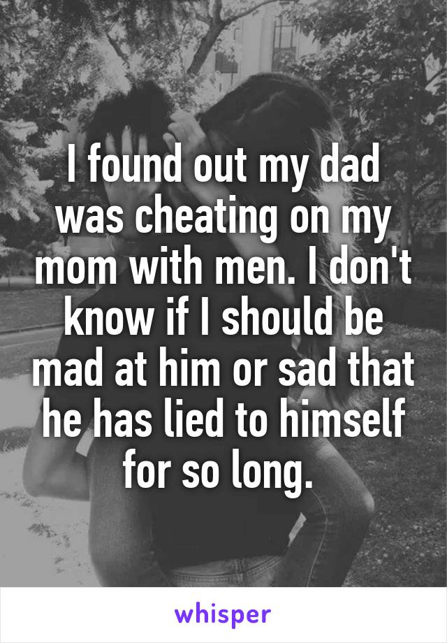 I found out my dad was cheating on my mom with men. I don't know if I should be mad at him or sad that he has lied to himself for so long. 