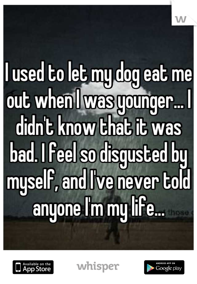 I used to let my dog eat me out when I was younger... I didn't know that it was bad. I feel so disgusted by myself, and I've never told anyone I'm my life...