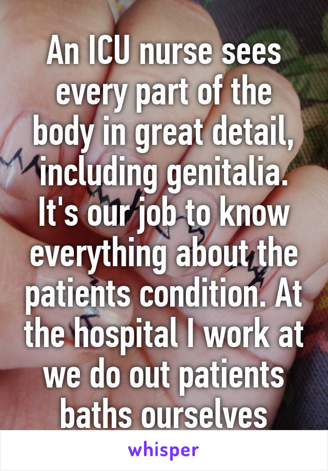 An ICU nurse sees every part of the body in great detail, including genitalia. It's our job to know everything about the patients condition. At the hospital I work at we do out patients baths ourselves