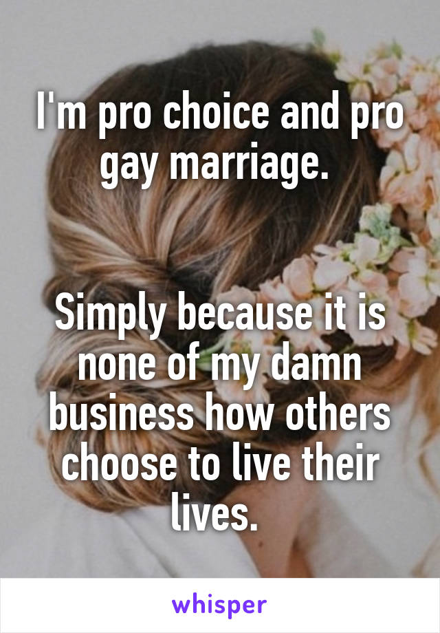 I'm pro choice and pro gay marriage. 


Simply because it is none of my damn business how others choose to live their lives. 