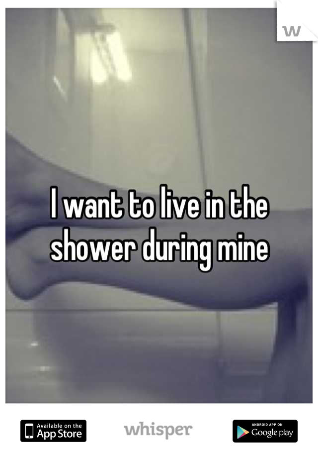 I want to live in the shower during mine