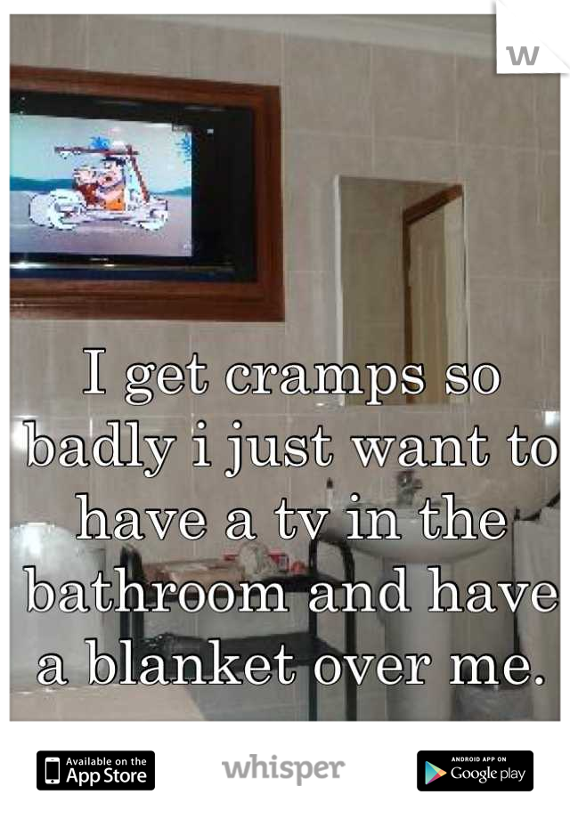 I get cramps so badly i just want to have a tv in the bathroom and have a blanket over me.