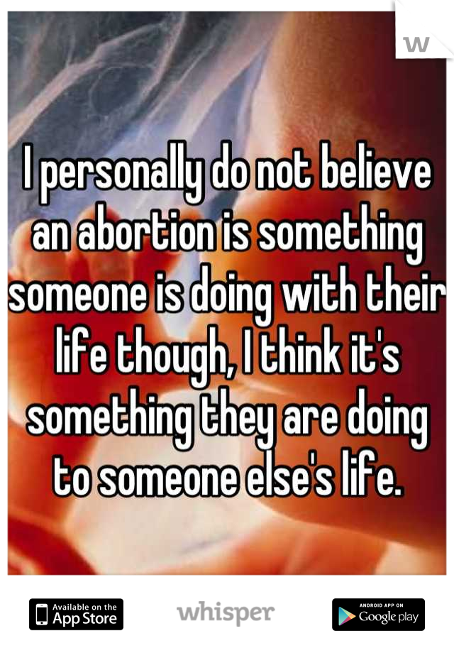 I personally do not believe an abortion is something someone is doing with their life though, I think it's something they are doing to someone else's life.