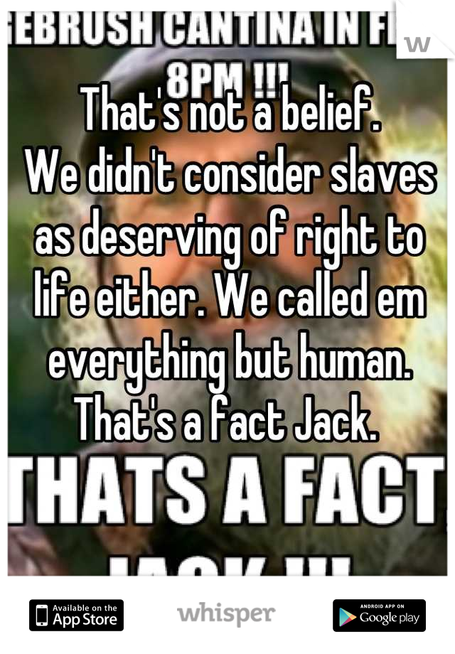 That's not a belief. 
We didn't consider slaves as deserving of right to life either. We called em everything but human. 
That's a fact Jack. 