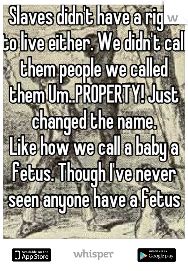Slaves didn't have a right to live either. We didn't call them people we called them Um..PROPERTY! Just changed the name. 
Like how we call a baby a fetus. Though I've never seen anyone have a fetus


