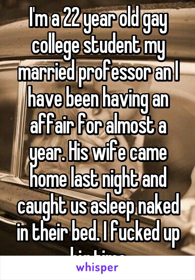I'm a 22 year old gay college student my married professor an I have been having an affair for almost a year. His wife came home last night and caught us asleep naked in their bed. I fucked up big time