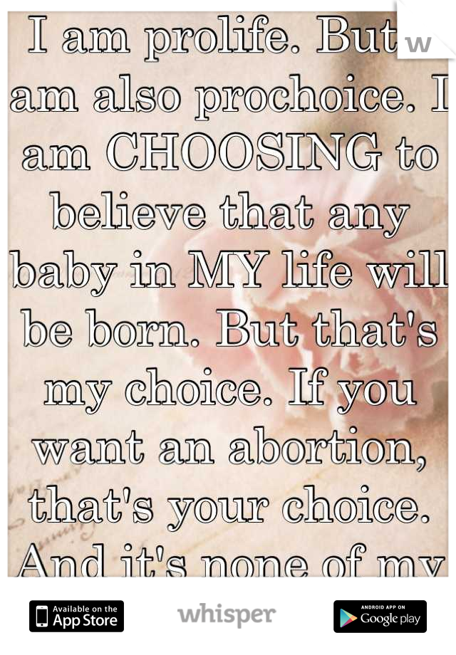 I am prolife. But I am also prochoice. I am CHOOSING to believe that any baby in MY life will be born. But that's my choice. If you want an abortion, that's your choice. And it's none of my business. 