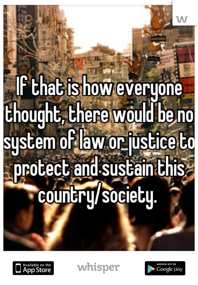 If that is how everyone thought, there would be no system of law or justice to protect and sustain this country/society. 