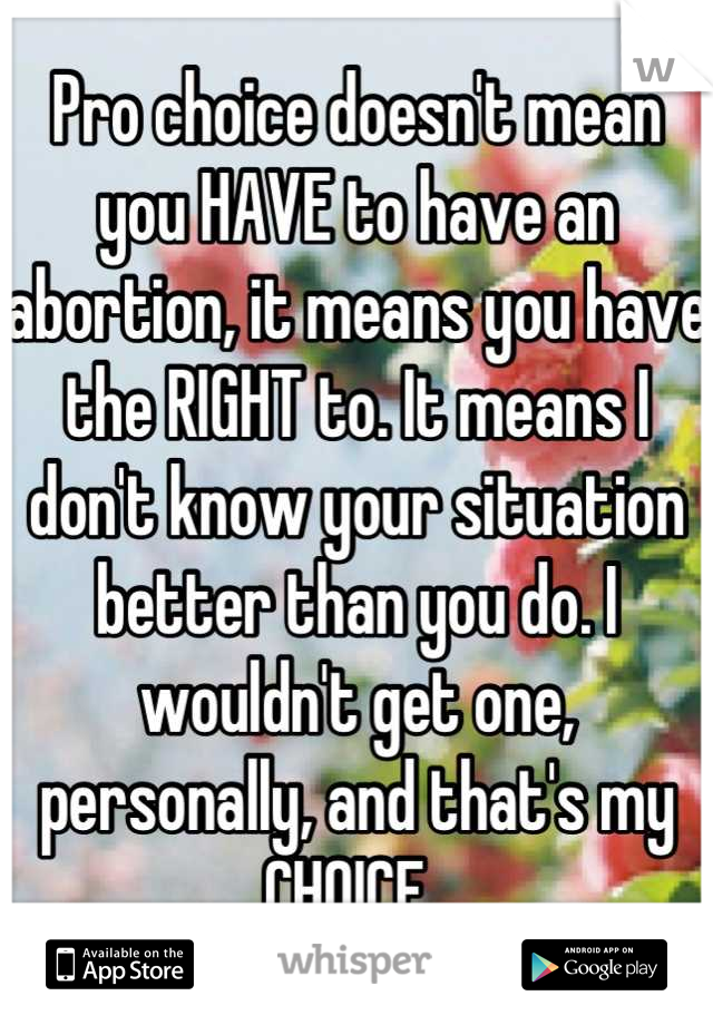 Pro choice doesn't mean you HAVE to have an abortion, it means you have the RIGHT to. It means I don't know your situation better than you do. I wouldn't get one, personally, and that's my CHOICE. 