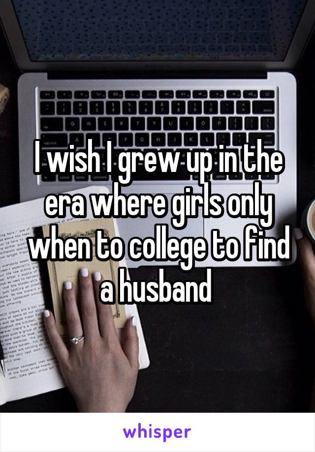 I wish I grew up in the era where girls only when to college to find a husband 