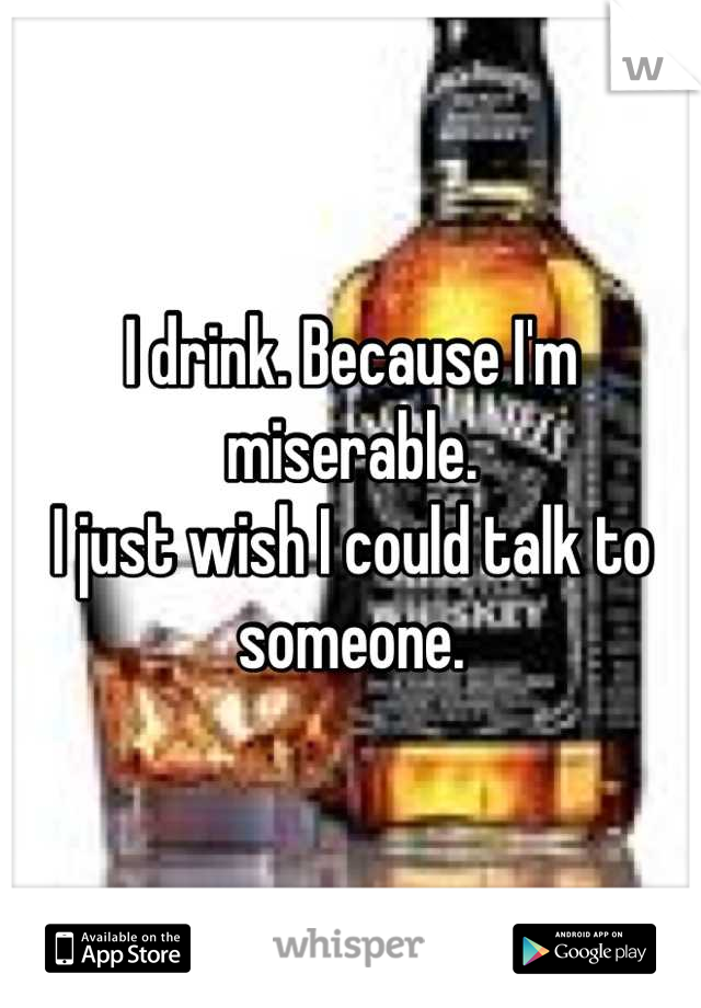 I drink. Because I'm miserable.
I just wish I could talk to someone.
