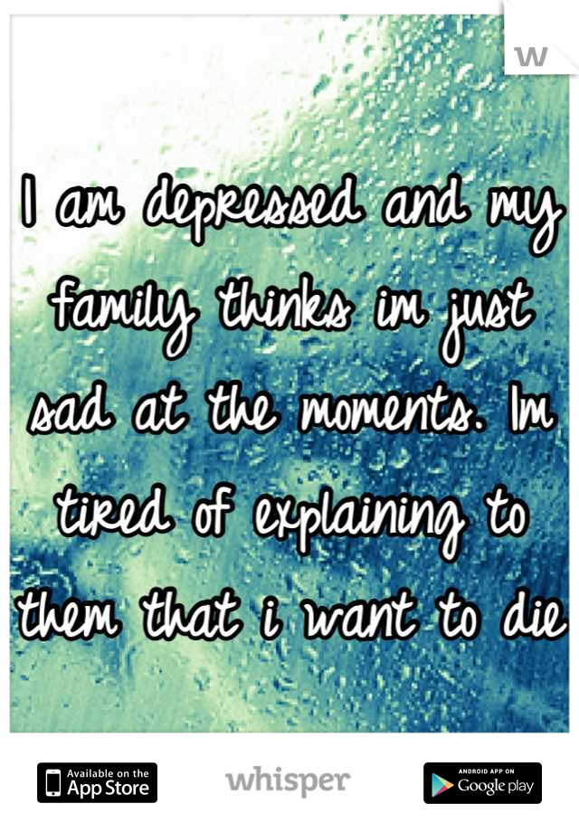 I am depressed and my family thinks im just sad at the moments. Im tired of explaining to them that i want to die 