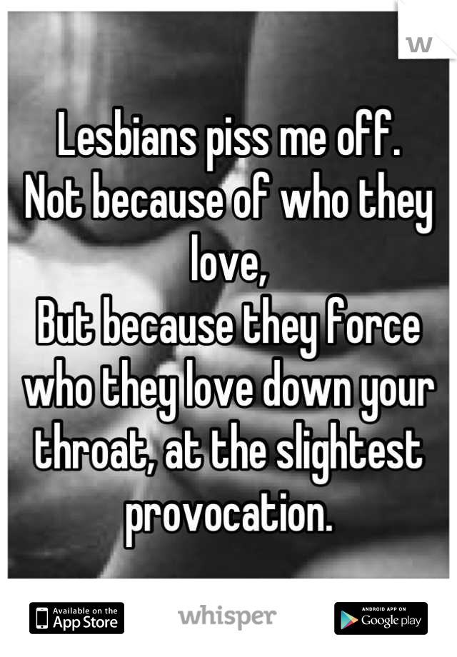 Lesbians piss me off.
Not because of who they love,
But because they force who they love down your throat, at the slightest provocation.

