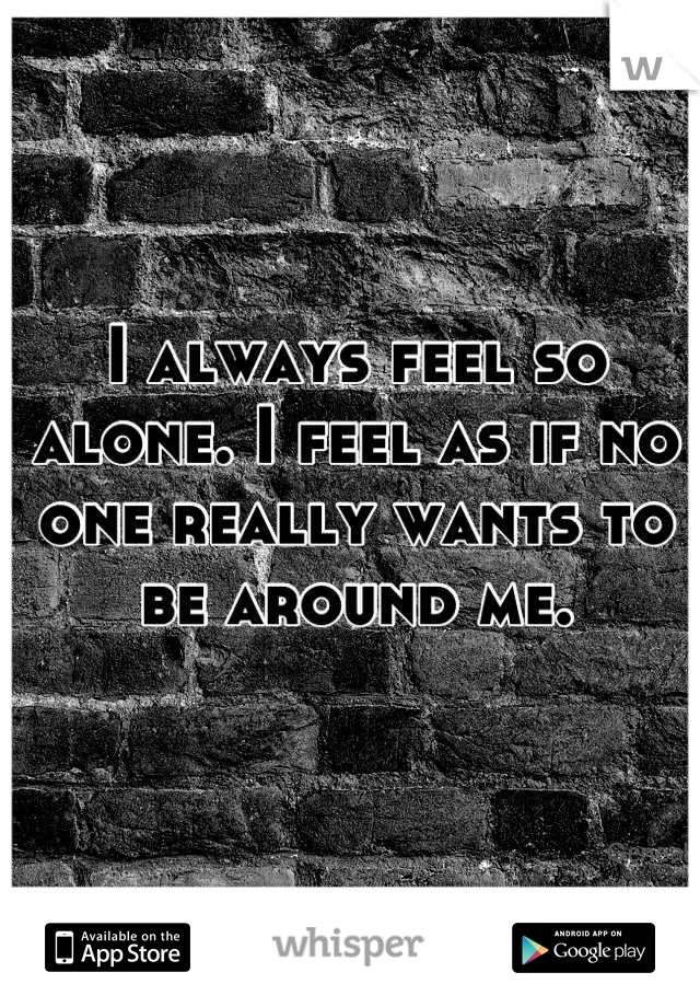 I always feel so alone. I feel as if no one really wants to be around me.
