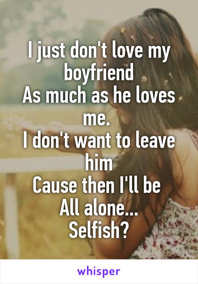 I just don't love my boyfriend
As much as he loves me. 
I don't want to leave him
Cause then I'll be 
All alone...
Selfish?
