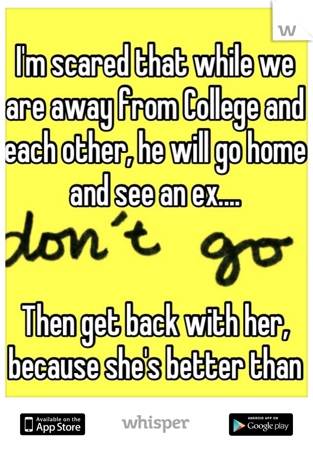 I'm scared that while we are away from College and each other, he will go home and see an ex....


Then get back with her, because she's better than me....
