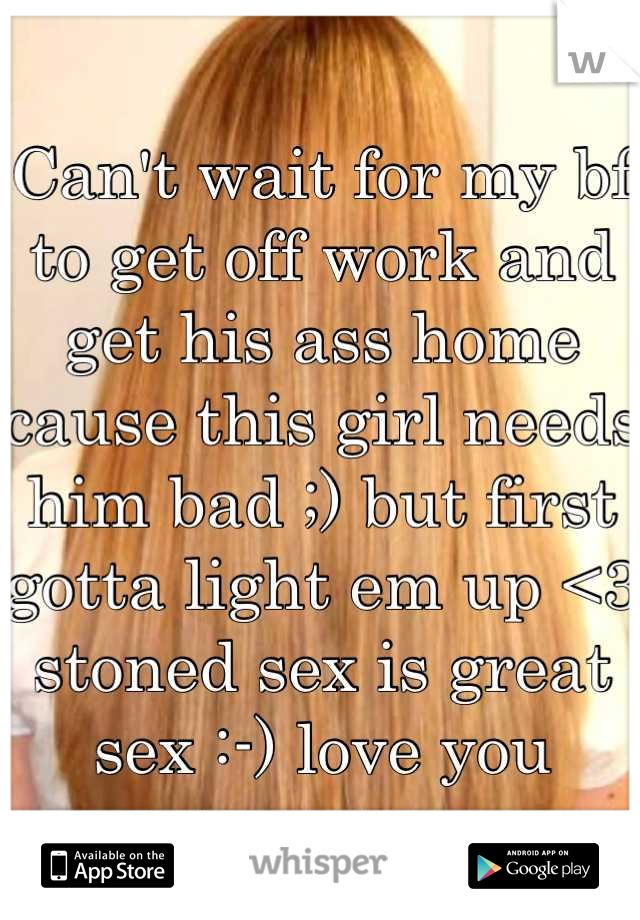 Can't wait for my bf to get off work and get his ass home cause this girl needs him bad ;) but first gotta light em up <3 stoned sex is great sex :-) love you