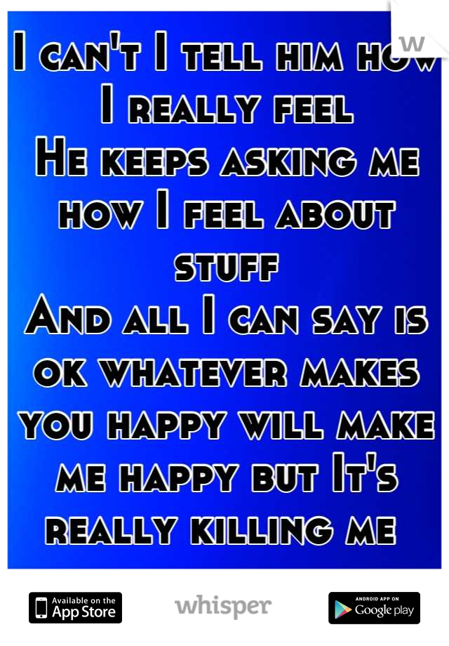 I can't I tell him how I really feel 
He keeps asking me how I feel about stuff 
And all I can say is ok whatever makes you happy will make me happy but It's really killing me 