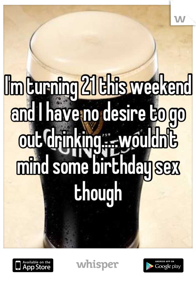 I'm turning 21 this weekend and I have no desire to go out drinking.....wouldn't mind some birthday sex though