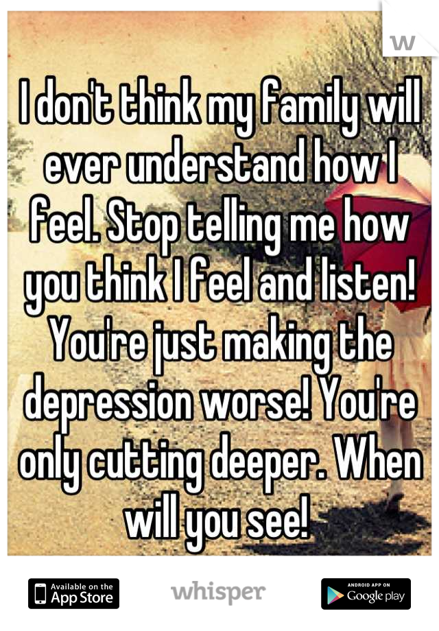I don't think my family will ever understand how I feel. Stop telling me how you think I feel and listen! You're just making the depression worse! You're only cutting deeper. When will you see! 