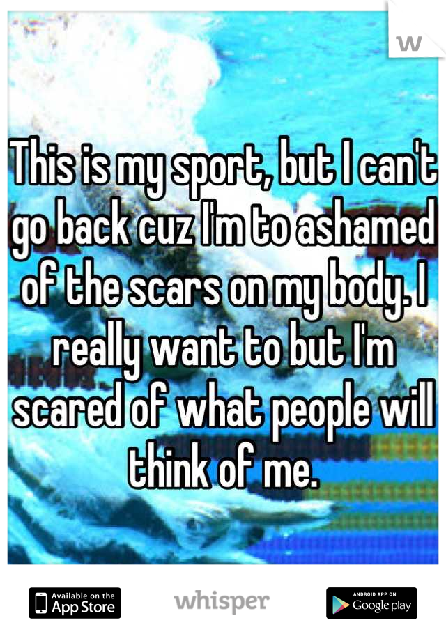 This is my sport, but I can't go back cuz I'm to ashamed of the scars on my body. I really want to but I'm scared of what people will think of me.