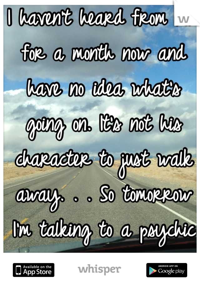I haven't heard from him for a month now and have no idea what's going on. It's not his character to just walk away. . . So tomorrow I'm talking to a psychic to see if she can help me understand </3