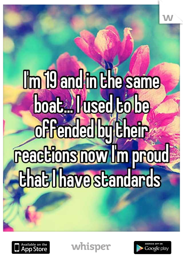 I'm 19 and in the same boat... I used to be offended by their reactions now I'm proud that I have standards 
