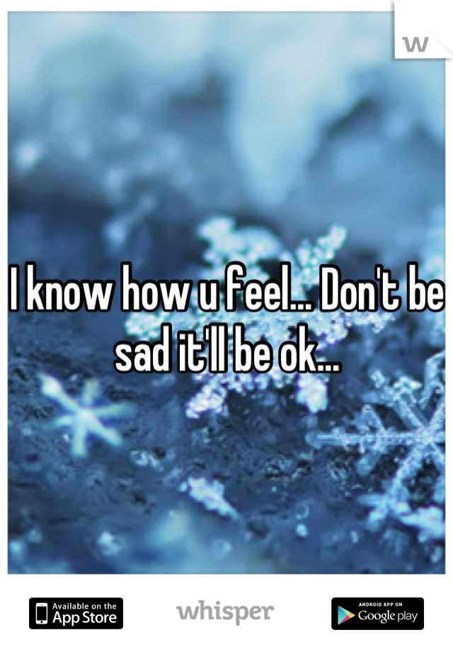 I know how u feel... Don't be sad it'll be ok...