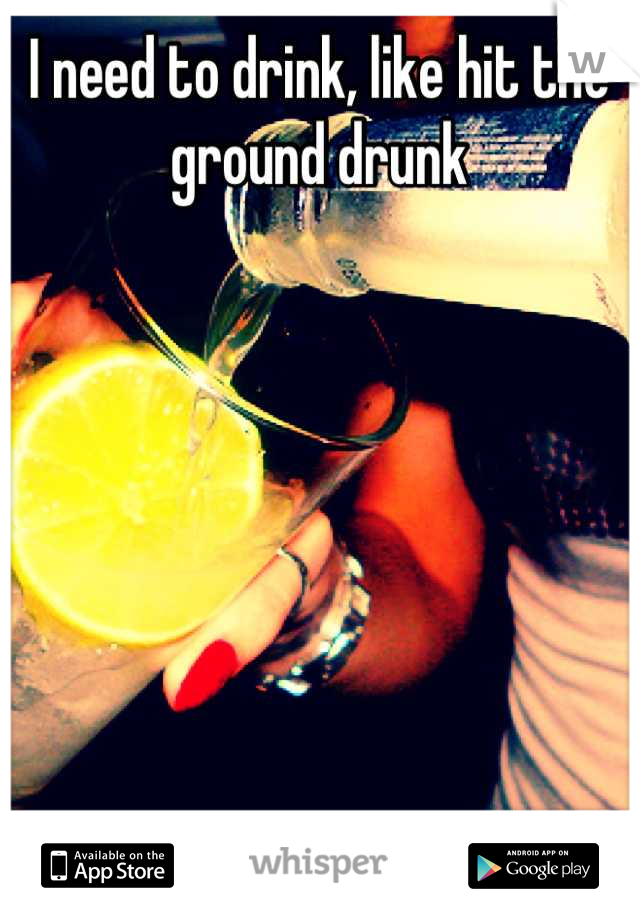 I need to drink, like hit the ground drunk