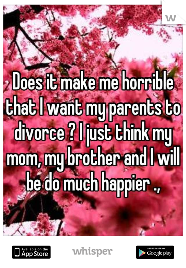 Does it make me horrible that I want my parents to divorce ? I just think my mom, my brother and I will be do much happier .,