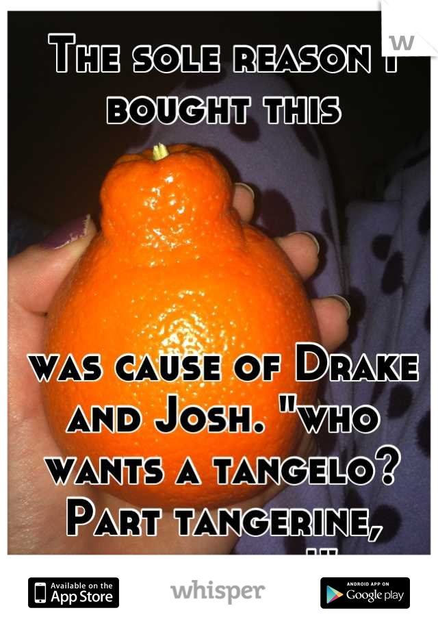 The sole reason I bought this 




was cause of Drake and Josh. "who wants a tangelo? Part tangerine, part...elo!"