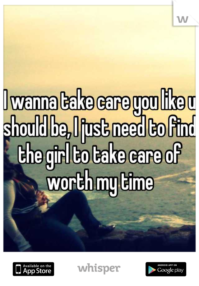 I wanna take care you like u should be, I just need to find the girl to take care of worth my time