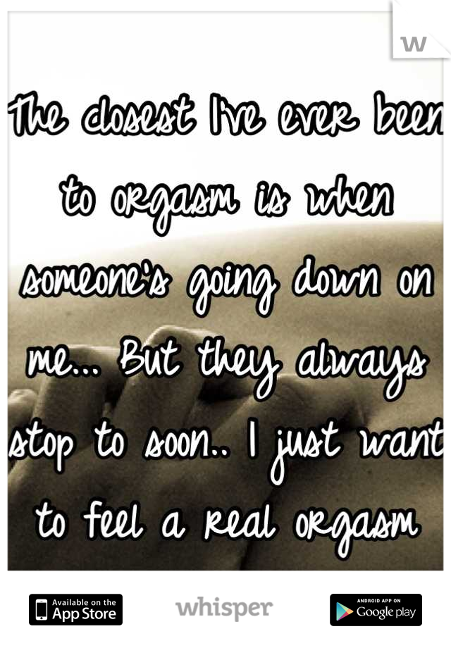 The closest I've ever been to orgasm is when someone's going down on me... But they always stop to soon.. I just want to feel a real orgasm