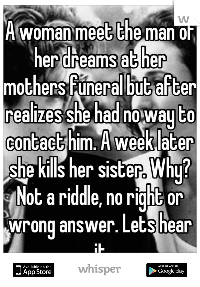 A woman meet the man of her dreams at her mothers funeral but after realizes she had no way to contact him. A week later she kills her sister. Why? Not a riddle, no right or wrong answer. Lets hear it