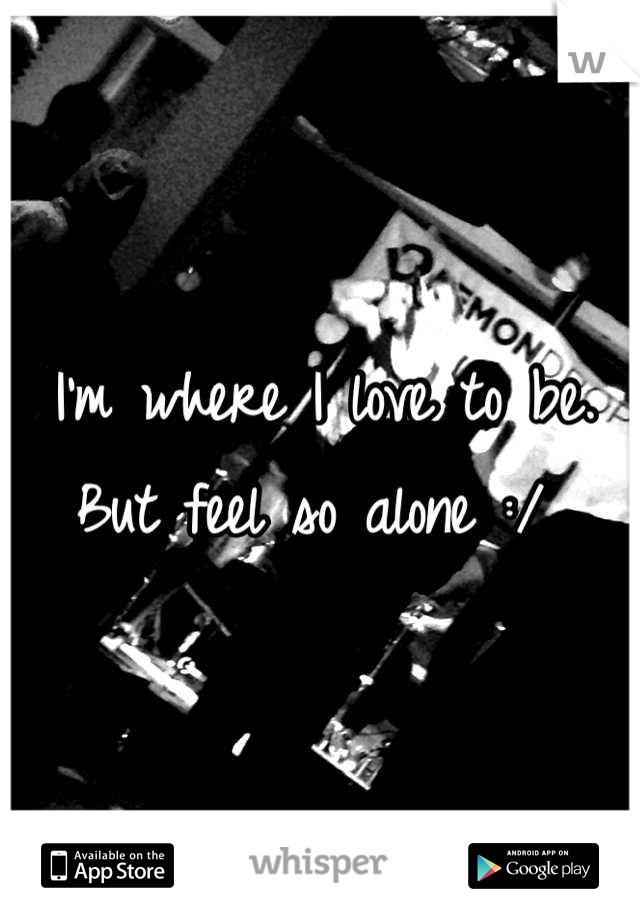 I'm where I love to be. But feel so alone :/ 