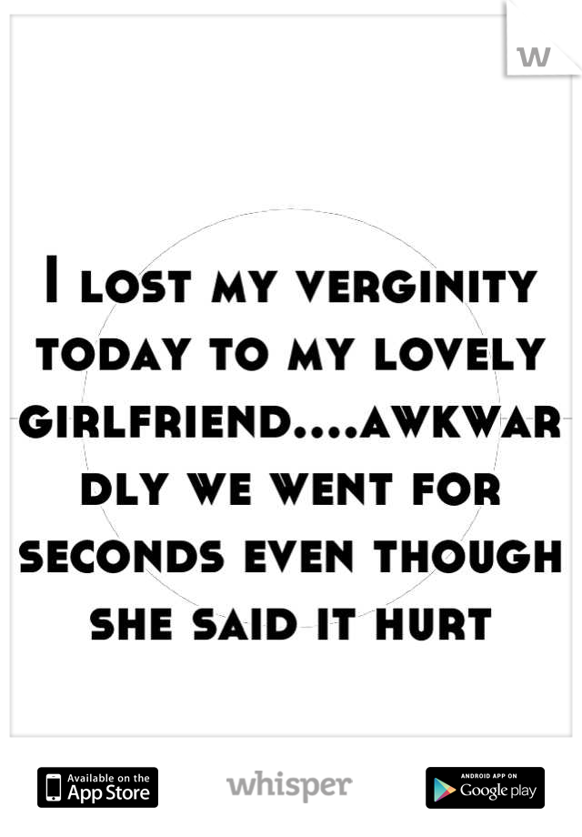 I lost my verginity today to my lovely girlfriend....awkwardly we went for seconds even though she said it hurt