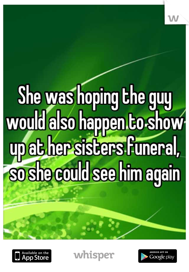 She was hoping the guy would also happen to show up at her sisters funeral, so she could see him again