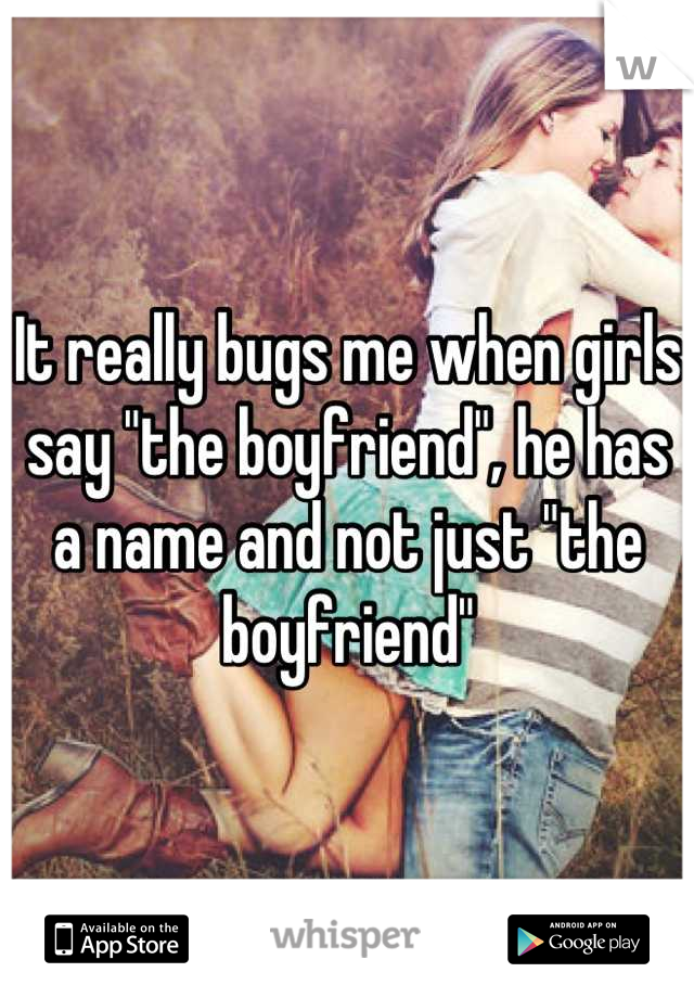 It really bugs me when girls say "the boyfriend", he has a name and not just "the boyfriend"